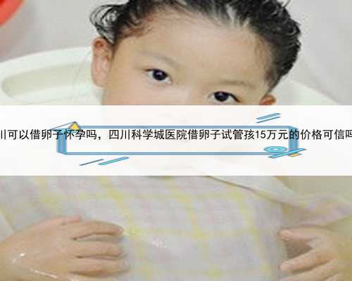 四川可以借卵子怀孕吗，四川科学城医院借卵子试管孩15万元的价格可信吗？